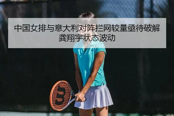 中国女排与意大利对阵拦网较量亟待破解龚翔宇状态波动
